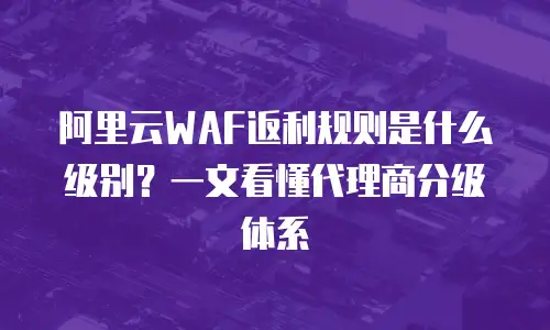 阿里云WAF返利规则是什么级别？一文看懂代理商分级体系