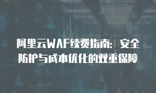 阿里云WAF续费指南：安全防护与成本优化的双重保障