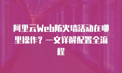 阿里云Web防火墙活动在哪里操作？一文详解配置全流程