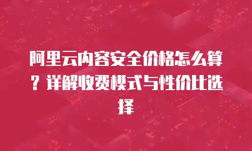 阿里云内容安全价格怎么算？详解收费模式与性价比选择