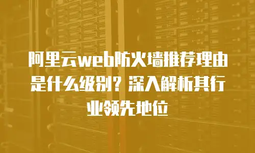 阿里云web防火墙推荐理由是什么级别？深入解析其行业领先地位