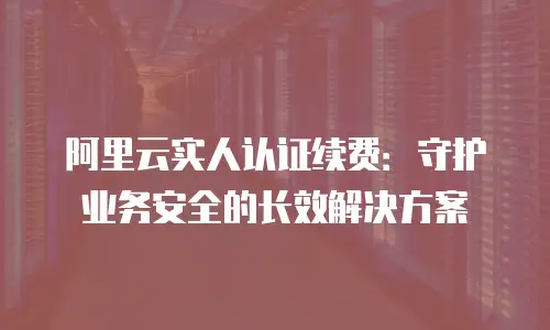 阿里云实人认证续费：守护业务安全的长效解决方案