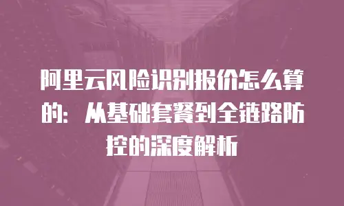 阿里云风险识别报价怎么算的：从基础套餐到全链路防控的深度解析