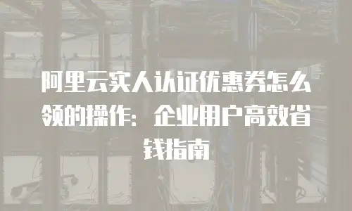 阿里云实人认证优惠券怎么领的操作：企业用户高效省钱指南