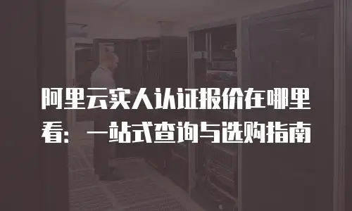 阿里云实人认证报价在哪里看：一站式查询与选购指南