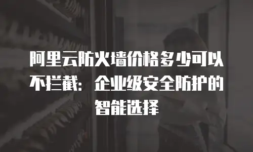 阿里云防火墙价格多少可以不拦截：企业级安全防护的智能选择
