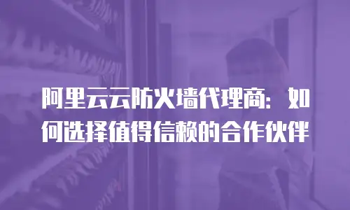 阿里云云防火墙代理商：如何选择值得信赖的合作伙伴