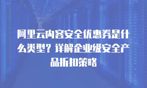 阿里云内容安全优惠券是什么类型？详解企业级安全产品折扣策略