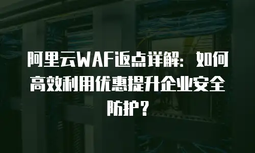 阿里云WAF返点详解：如何高效利用优惠提升企业安全防护？