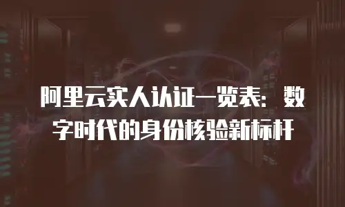 阿里云实人认证一览表：数字时代的身份核验新标杆