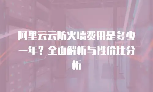 阿里云云防火墙费用是多少一年？全面解析与性价比分析
