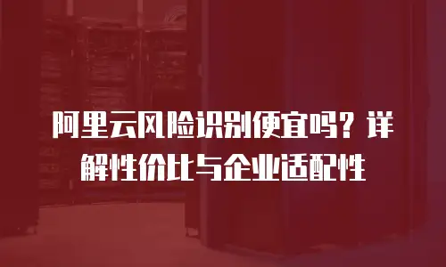 阿里云风险识别便宜吗？详解性价比与企业适配性