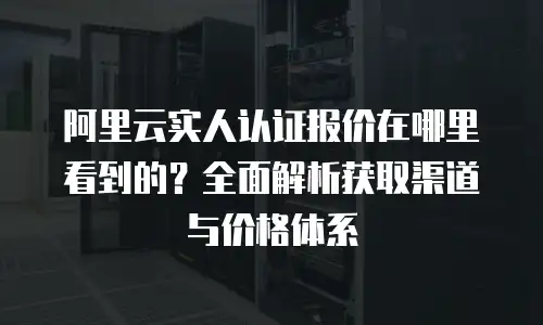 阿里云实人认证报价在哪里看到的？全面解析获取渠道与价格体系