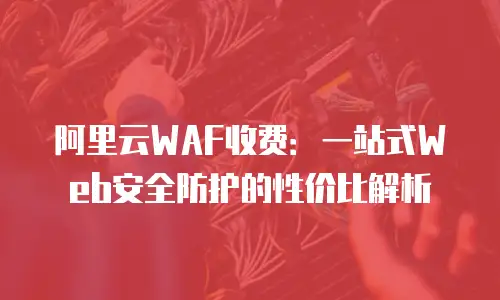 阿里云WAF收费：一站式Web安全防护的性价比解析
