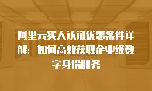 阿里云实人认证优惠条件详解：如何高效获取企业级数字身份服务