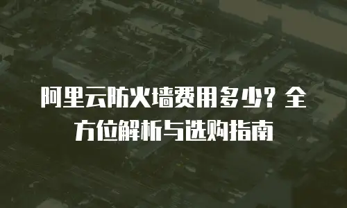 阿里云防火墙费用多少？全方位解析与选购指南