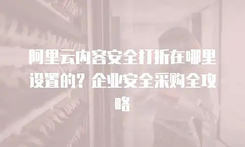 阿里云内容安全打折在哪里设置的？企业安全采购全攻略