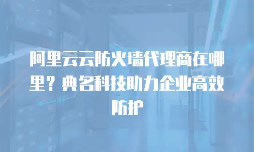 阿里云云防火墙代理商在哪里？典名科技助力企业高效防护