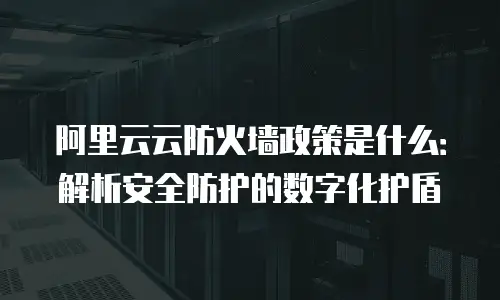 阿里云云防火墙政策是什么：解析安全防护的数字化护盾