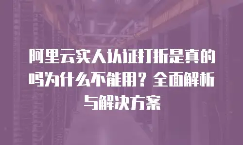 阿里云实人认证打折是真的吗为什么不能用？全面解析与解决方案
