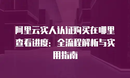 阿里云实人认证购买在哪里查看进度：全流程解析与实用指南
