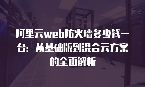 阿里云web防火墙多少钱一台：从基础版到混合云方案的全面解析