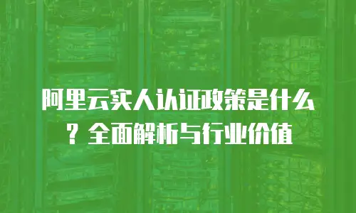 阿里云实人认证政策是什么？全面解析与行业价值