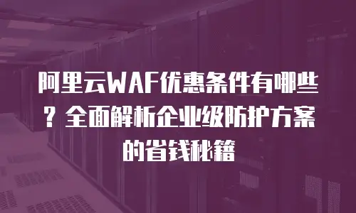 阿里云WAF优惠条件有哪些？全面解析企业级防护方案的省钱秘籍