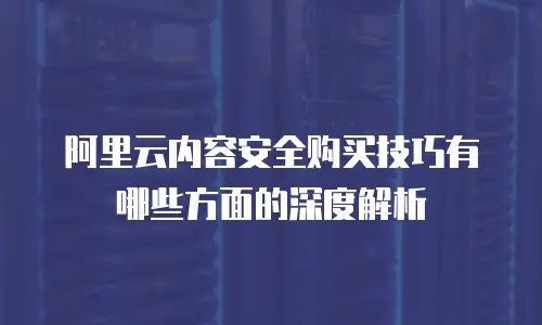 阿里云内容安全购买技巧有哪些方面的深度解析