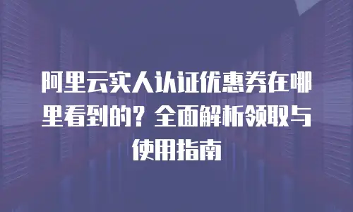 阿里云实人认证优惠券在哪里看到的？全面解析领取与使用指南