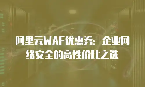 阿里云WAF优惠券：企业网络安全的高性价比之选