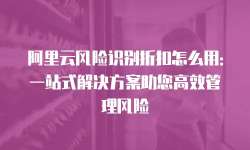 阿里云风险识别折扣怎么用：一站式解决方案助您高效管理风险