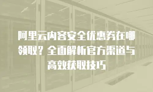 阿里云内容安全优惠券在哪领取？全面解析官方渠道与高效获取技巧