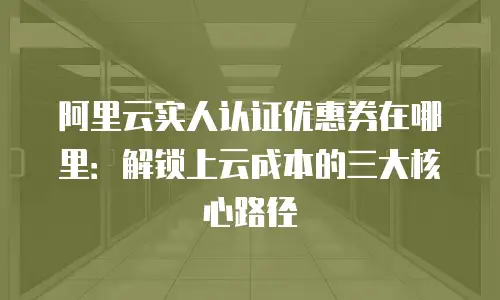 阿里云实人认证优惠券在哪里：解锁上云成本的三大核心路径