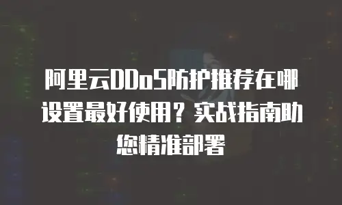 阿里云DDoS防护推荐在哪设置最好使用？实战指南助您精准部署