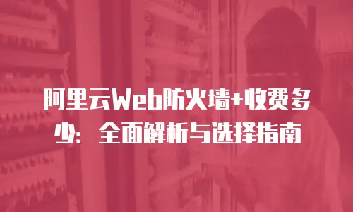 阿里云Web防火墙+收费多少：全面解析与选择指南