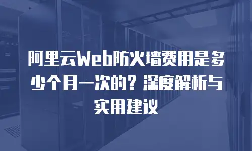 阿里云Web防火墙费用是多少个月一次的？深度解析与实用建议
