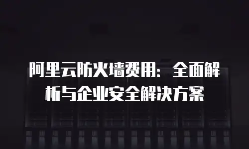 阿里云防火墙费用：全面解析与企业安全解决方案