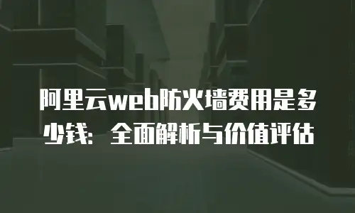 阿里云web防火墙费用是多少钱：全面解析与价值评估