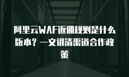 阿里云WAF返佣规则是什么版本？一文讲清渠道合作政策