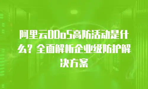 阿里云DDoS高防活动是什么？全面解析企业级防护解决方案