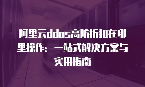 阿里云ddos高防折扣在哪里操作：一站式解决方案与实用指南