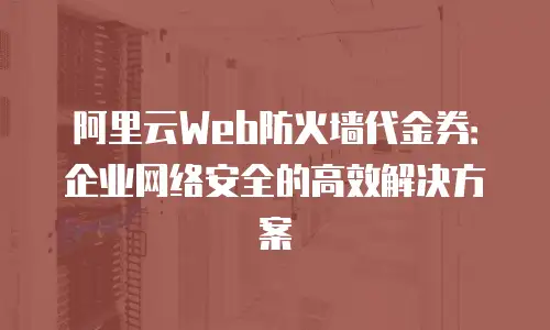 阿里云Web防火墙代金券：企业网络安全的高效解决方案