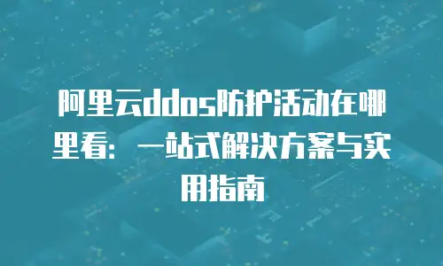 阿里云ddos防护活动在哪里看：一站式解决方案与实用指南