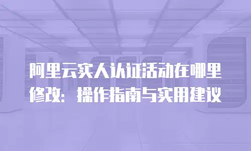 阿里云实人认证活动在哪里修改：操作指南与实用建议