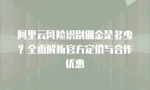 阿里云风险识别佣金是多少？全面解析官方定价与合作优惠