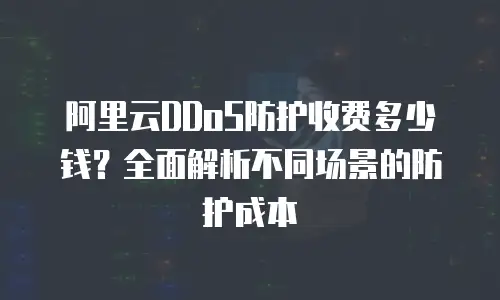 阿里云DDoS防护收费多少钱？全面解析不同场景的防护成本