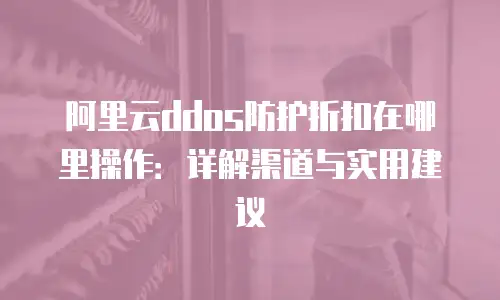 阿里云ddos防护折扣在哪里操作：详解渠道与实用建议
