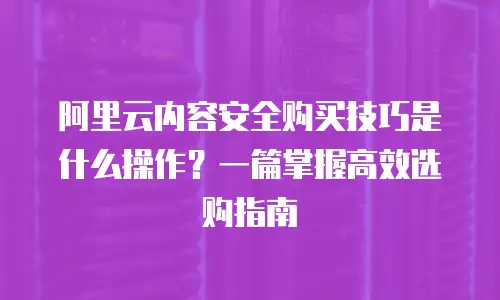 阿里云内容安全购买技巧是什么操作？一篇掌握高效选购指南