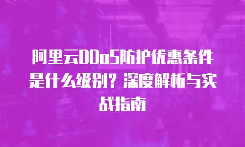 阿里云DDoS防护优惠条件是什么级别？深度解析与实战指南